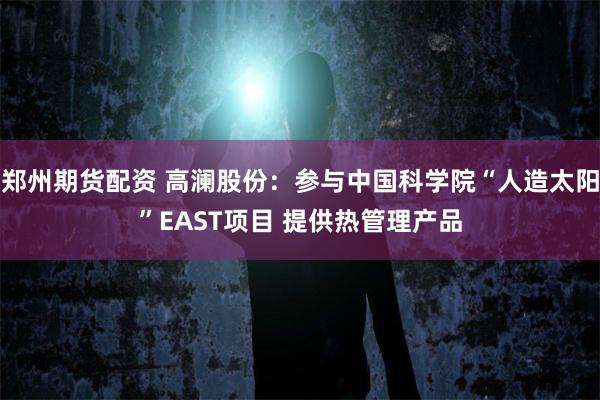 郑州期货配资 高澜股份：参与中国科学院“人造太阳”EAST项目 提供热管理产品