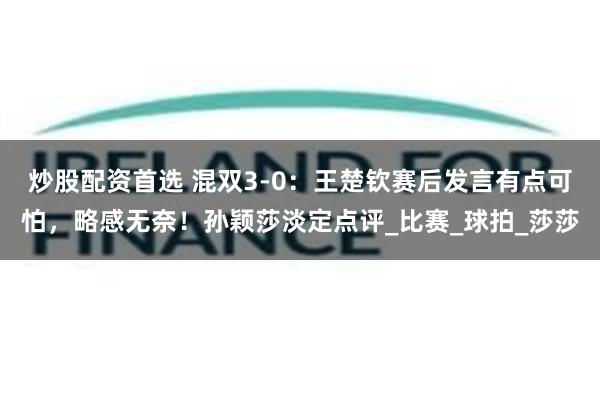 炒股配资首选 混双3-0：王楚钦赛后发言有点可怕，略感无奈！孙颖莎淡定点评_比赛_球拍_莎莎