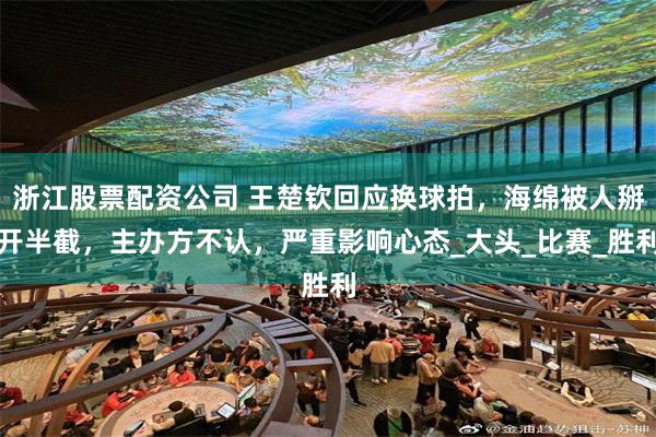 浙江股票配资公司 王楚钦回应换球拍，海绵被人掰开半截，主办方不认，严重影响心态_大头_比赛_胜利