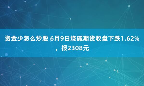 资金少怎么炒股 6月9日烧碱期货收盘下跌1.62%，报2308元