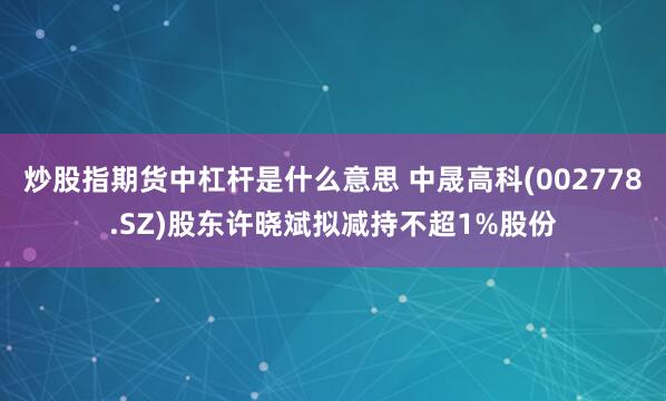 炒股指期货中杠杆是什么意思 中晟高科(002778.SZ)股东许晓斌拟减持不超1%股份