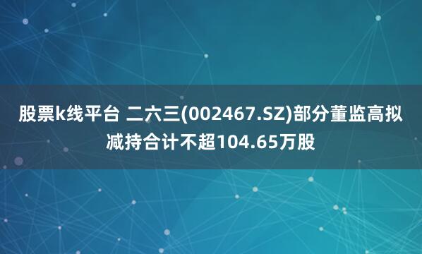 股票k线平台 二六三(002467.SZ)部分董监高拟减持合计不超104.65万股