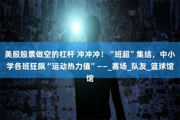 美股股票做空的杠杆 冲冲冲！“班超”集结，中小学各班狂飙“运动热力值”——_赛场_队友_篮球馆