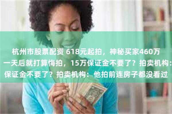 杭州市股票配资 618元起拍，神秘买家460万元拍下江苏一清代合院！一天后就打算悔拍，15万保证金不要了？拍卖机构：他拍前连房子都没看过