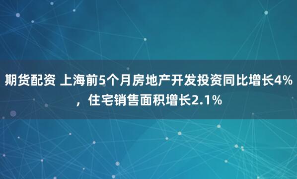期货配资 上海前5个月房地产开发投资同比增长4%，住宅销售面积增长2.1%