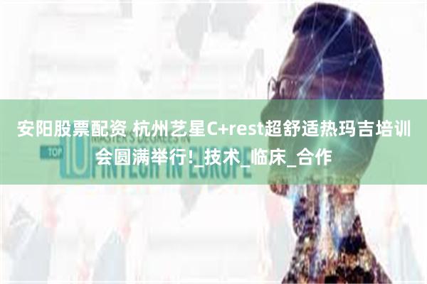 安阳股票配资 杭州艺星C+rest超舒适热玛吉培训会圆满举行!_技术_临床_合作