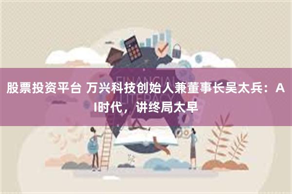 股票投资平台 万兴科技创始人兼董事长吴太兵：AI时代，讲终局太早