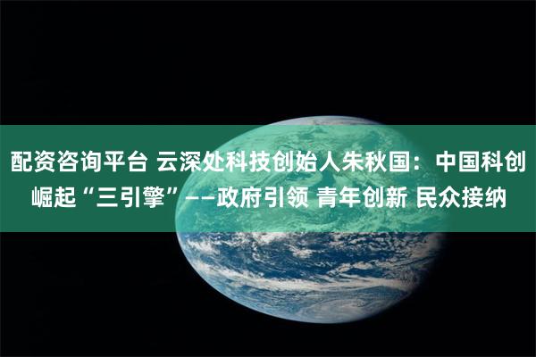 配资咨询平台 云深处科技创始人朱秋国：中国科创崛起“三引擎”——政府引领 青年创新 民众接纳