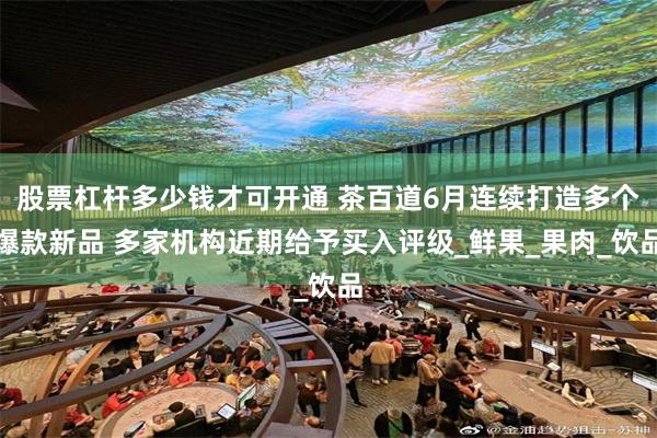 股票杠杆多少钱才可开通 茶百道6月连续打造多个爆款新品 多家机构近期给予买入评级_鲜果_果肉_饮品