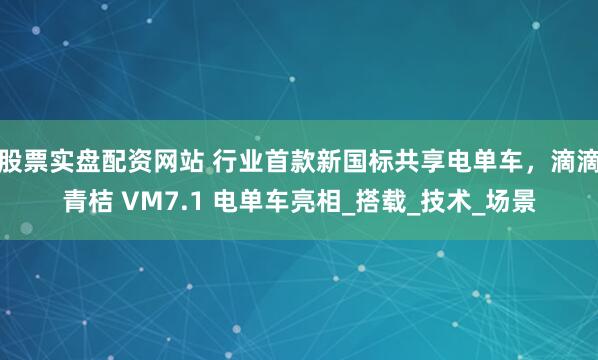 股票实盘配资网站 行业首款新国标共享电单车，滴滴青桔 VM7.1 电单车亮相_搭载_技术_场景