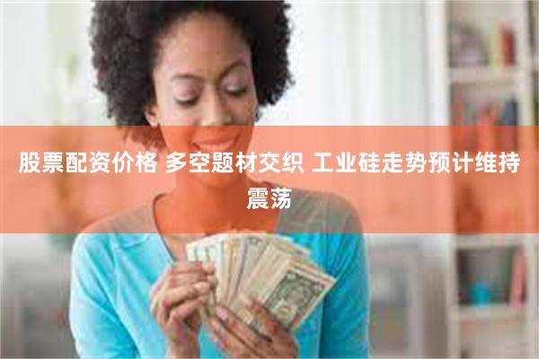 股票配资价格 多空题材交织 工业硅走势预计维持震荡
