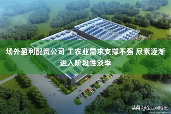 场外盈利配资公司 工农业需求支撑不强 尿素逐渐进入阶段性淡季