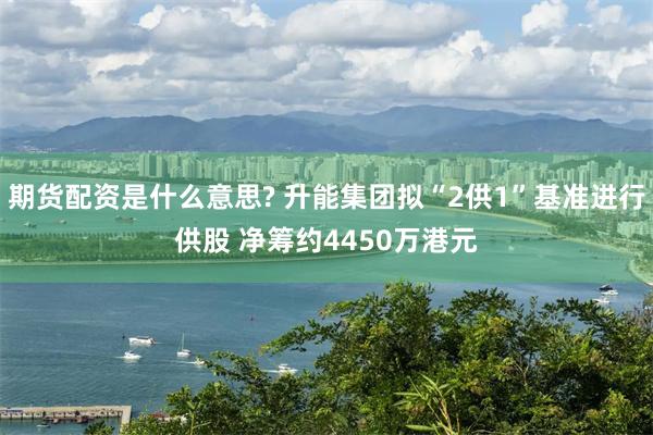 期货配资是什么意思? 升能集团拟“2供1”基准进行供股 净筹约4450万港元
