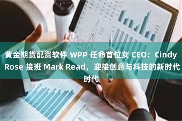 黄金期货配资软件 WPP 任命首位女 CEO：Cindy Rose 接班 Mark Read，迎接创意与科技的新时代