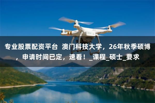 专业股票配资平台  澳门科技大学，26年秋季硕博，申请时间已定，速看！_课程_硕士_要求