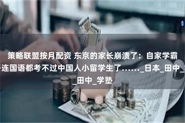 策略联盟按月配资 东京的家长崩溃了：自家学霸儿子连国语都考不过中国人小留学生了……_日本_田中_学塾