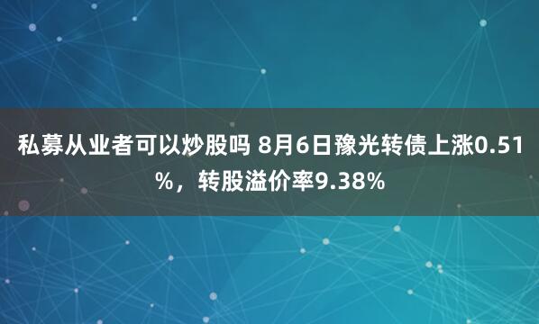 私募从业者可以炒股吗 8月6日豫光转债上涨0.51%，转股溢价率9.38%