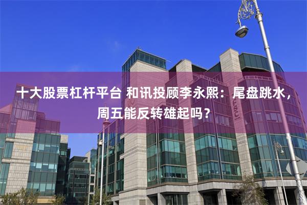 十大股票杠杆平台 和讯投顾李永熙：尾盘跳水，周五能反转雄起吗？