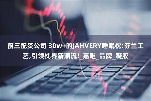 前三配资公司 30w+的JAHVERY睡眠枕:芬兰工艺,引领枕界新潮流!_嘉唯_品牌_凝胶
