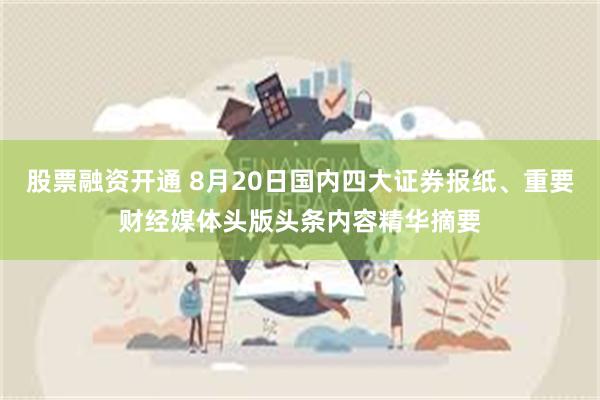 股票融资开通 8月20日国内四大证券报纸、重要财经媒体头版头条内容精华摘要