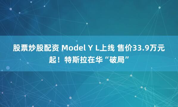 股票炒股配资 Model Y L上线 售价33.9万元起！特斯拉在华“破局”
