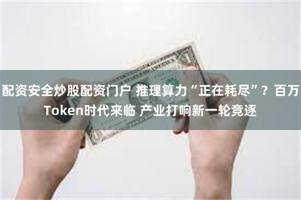 配资安全炒股配资门户 推理算力“正在耗尽”？百万Token时代来临 产业打响新一轮竞逐