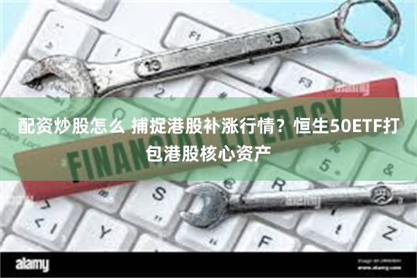 配资炒股怎么 捕捉港股补涨行情？恒生50ETF打包港股核心资产
