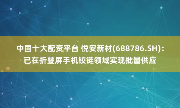 中国十大配资平台 悦安新材(688786.SH)：已在折叠屏手机铰链领域实现批量供应