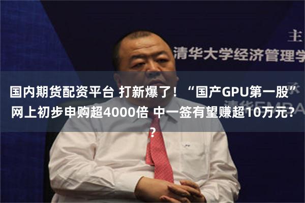 国内期货配资平台 打新爆了!“国产GPU第一股”网上初步申购超4000倍 中一签有望赚超10万元?
