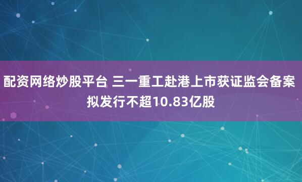 配资网络炒股平台 三一重工赴港上市获证监会备案 拟发行不超10.83亿股