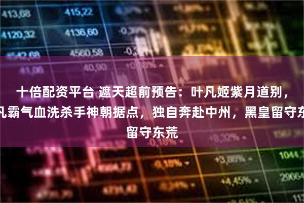 十倍配资平台 遮天超前预告:叶凡姬紫月道别,叶凡霸气血洗杀手神朝据点,独自奔赴中州,黑皇留守东荒