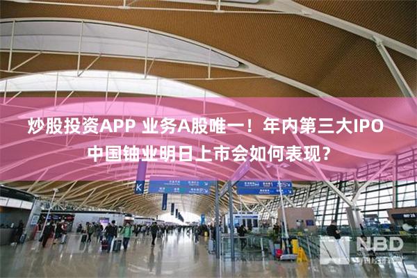 炒股投资APP 业务A股唯一!年内第三大IPO 中国铀业明日上市会如何表现?