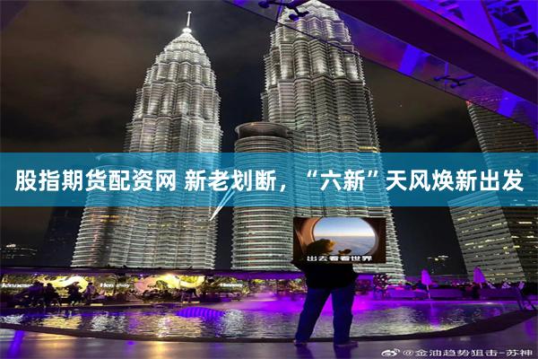 股指期货配资网 新老划断,“六新”天风焕新出发