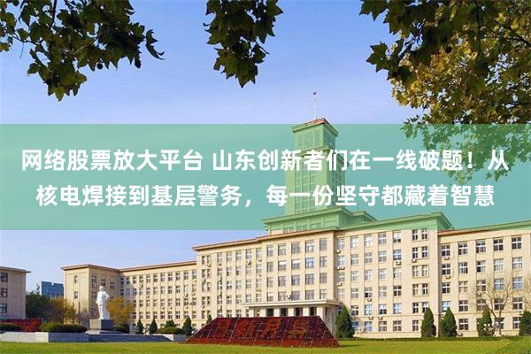 网络股票放大平台 山东创新者们在一线破题!从核电焊接到基层警务,每一份坚守都藏着智慧