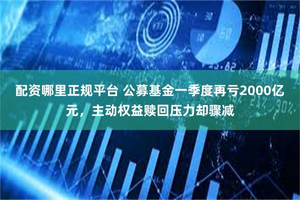 配资哪里正规平台 公募基金一季度再亏2000亿元，主动权益赎回压力却骤减
