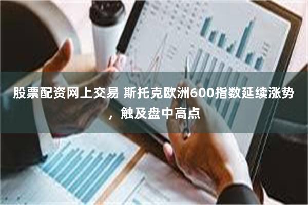 股票配资网上交易 斯托克欧洲600指数延续涨势，触及盘中高点
