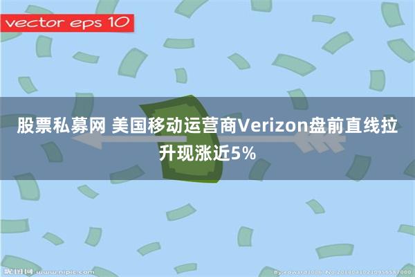 股票私募网 美国移动运营商Verizon盘前直线拉升现涨近5%