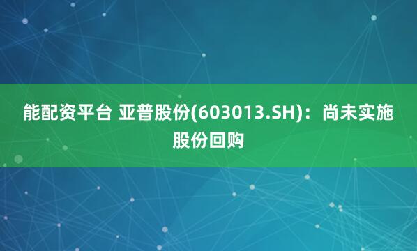 能配资平台 亚普股份(603013.SH):尚未实施股份回购