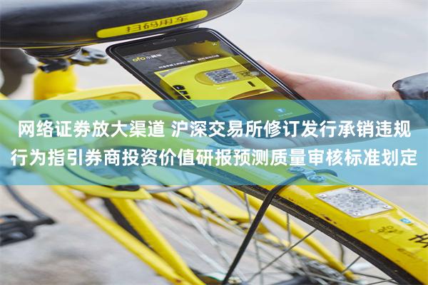 网络证劵放大渠道 沪深交易所修订发行承销违规行为指引券商投资价值研报预测质量审核标准划定