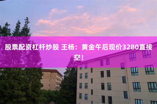 股票配资杠杆炒股 王杨：黄金午后现价3280直接空！