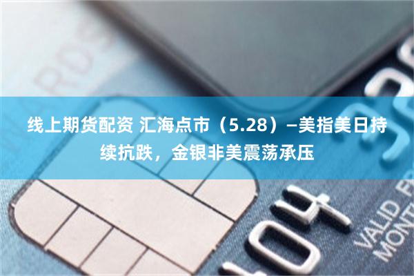 线上期货配资 汇海点市（5.28）—美指美日持续抗跌，金银非美震荡承压