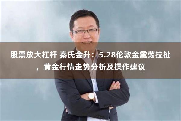 股票放大杠杆 秦氏金升：5.28伦敦金震荡拉扯，黄金行情走势分析及操作建议