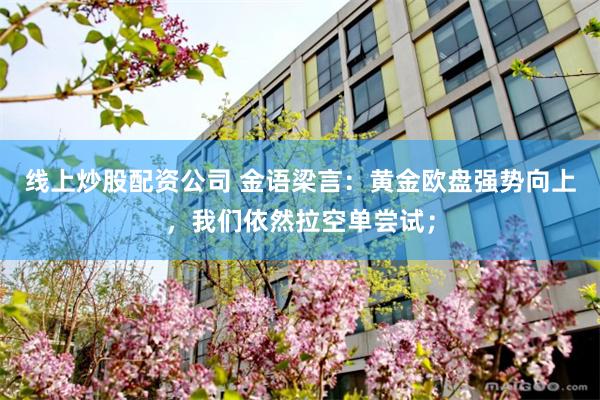 线上炒股配资公司 金语梁言：黄金欧盘强势向上，我们依然拉空单尝试；