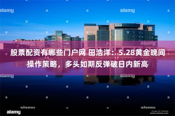 股票配资有哪些门户网 田浩洋：5.28黄金晚间操作策略，多头如期反弹破日内新高
