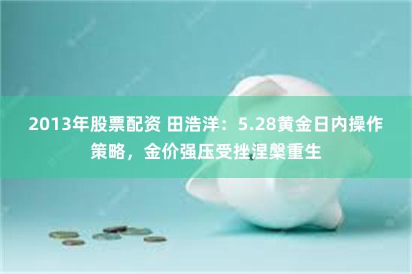 2013年股票配资 田浩洋：5.28黄金日内操作策略，金价强压受挫涅槃重生