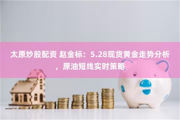太原炒股配资 赵金标：5.28现货黄金走势分析，原油短线实时策略