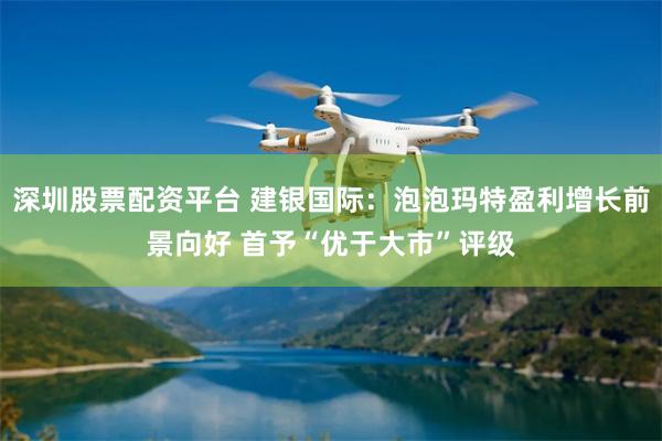 深圳股票配资平台 建银国际：泡泡玛特盈利增长前景向好 首予“优于大市”评级