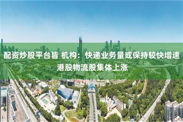 配资炒股平台皆 机构：快递业务量或保持较快增速 港股物流股集体上涨