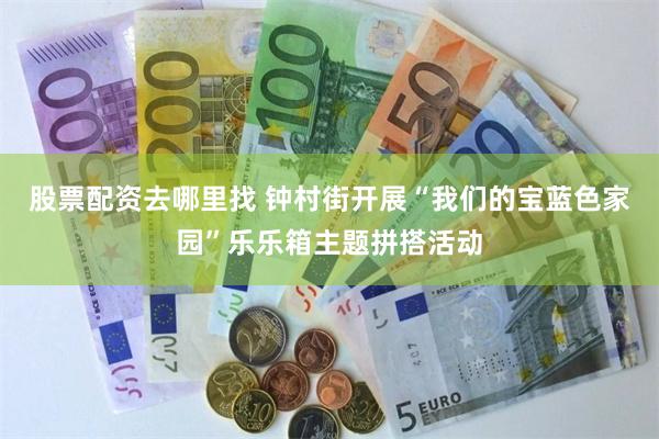股票配资去哪里找 钟村街开展“我们的宝蓝色家园”乐乐箱主题拼搭活动