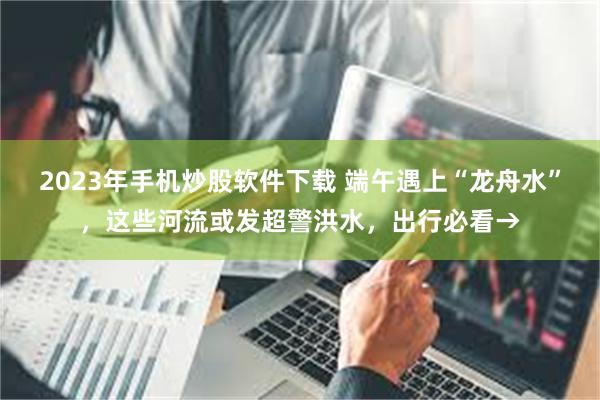 2023年手机炒股软件下载 端午遇上“龙舟水”，这些河流或发超警洪水，出行必看→